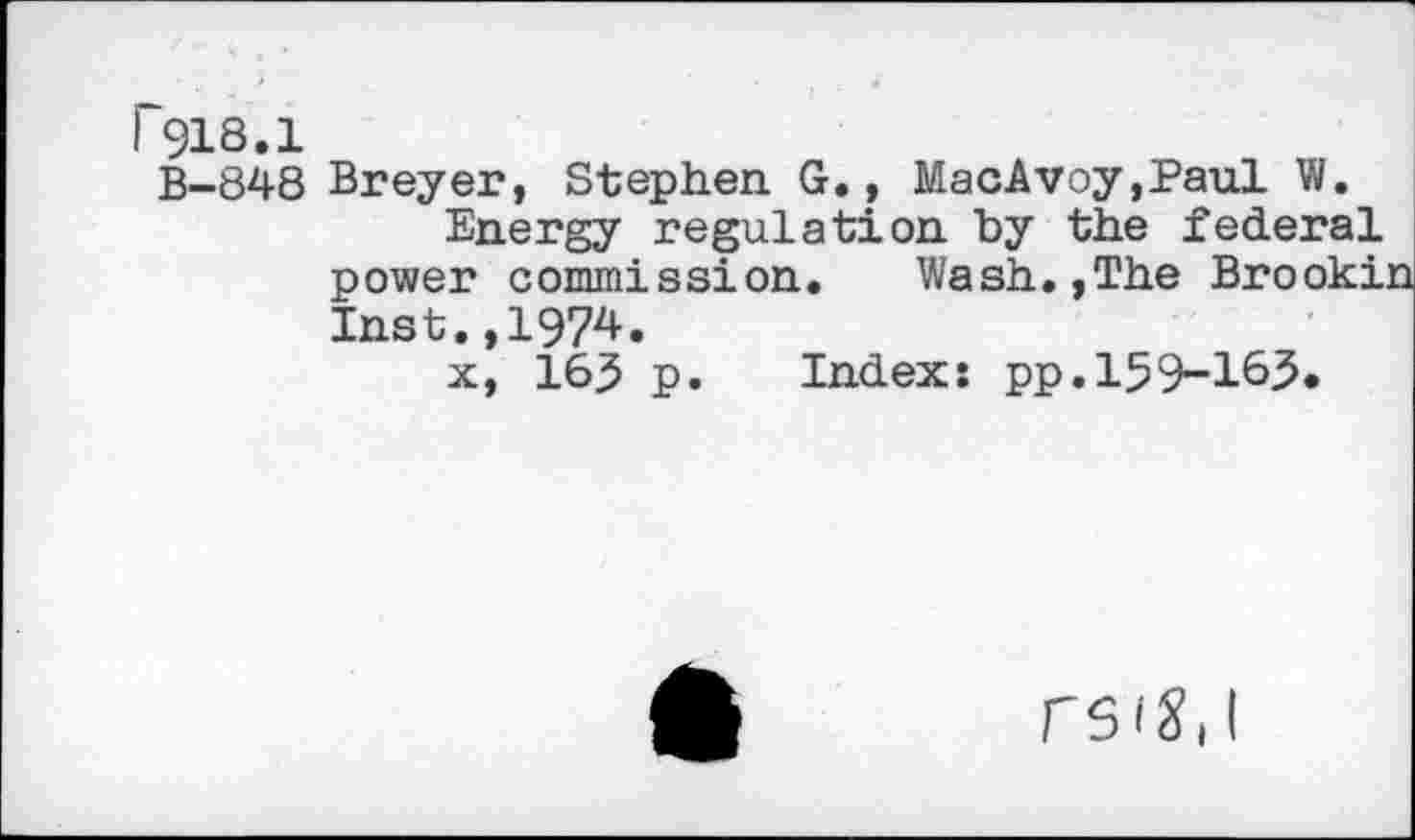 ﻿B-848 Breyer, Stephen. G., MacAvoy,Paul W.
Energy regulation by the federal power commission. Wash.,The Brooki Inst.,1974.
x, 165 p. Index: pp.159-163.
rsig, I